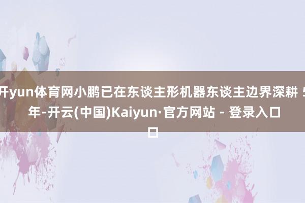开yun体育网小鹏已在东谈主形机器东谈主边界深耕 5 年-开云(中国)Kaiyun·官方网站 - 登录入口