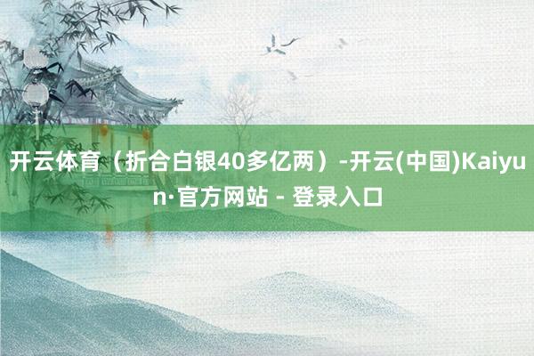 开云体育（折合白银40多亿两）-开云(中国)Kaiyun·官方网站 - 登录入口