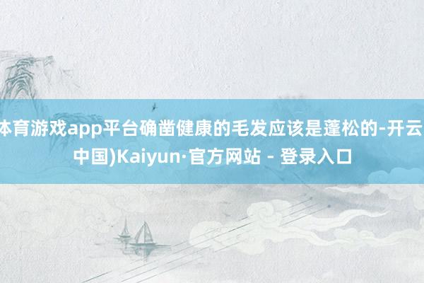 体育游戏app平台确凿健康的毛发应该是蓬松的-开云(中国)Kaiyun·官方网站 - 登录入口