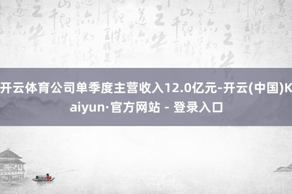 开云体育公司单季度主营收入12.0亿元-开云(中国)Kaiyun·官方网站 - 登录入口