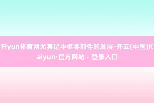 开yun体育网尤其是中枢零部件的发展-开云(中国)Kaiyun·官方网站 - 登录入口
