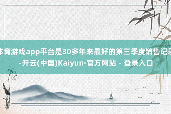 体育游戏app平台是30多年来最好的第三季度销售记录-开云(中国)Kaiyun·官方网站 - 登录入口