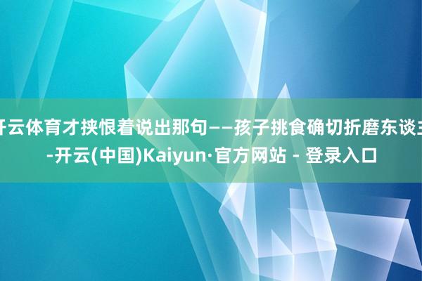 开云体育才挟恨着说出那句——孩子挑食确切折磨东谈主-开云(中国)Kaiyun·官方网站 - 登录入口