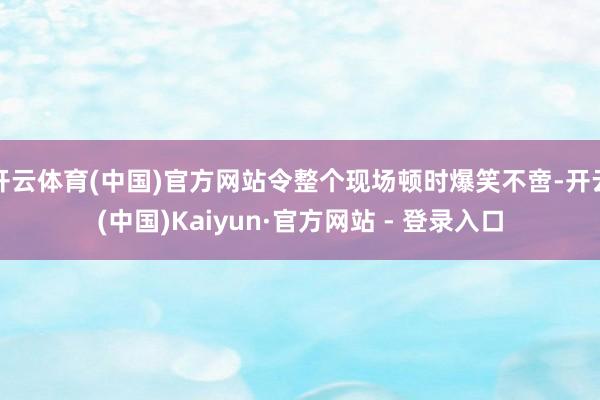 开云体育(中国)官方网站令整个现场顿时爆笑不啻-开云(中国)Kaiyun·官方网站 - 登录入口