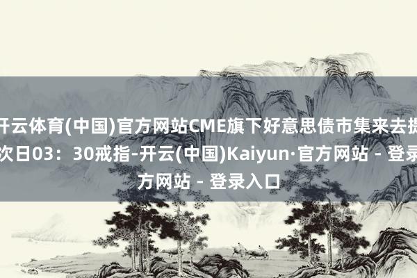 开云体育(中国)官方网站CME旗下好意思债市集来去提前于次日03：30戒指-开云(中国)Kaiyun·官方网站 - 登录入口