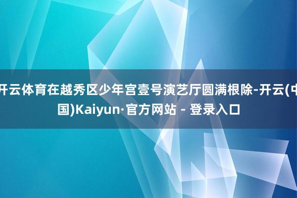 开云体育在越秀区少年宫壹号演艺厅圆满根除-开云(中国)Kaiyun·官方网站 - 登录入口