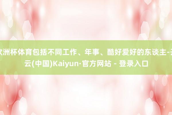 欧洲杯体育包括不同工作、年事、酷好爱好的东谈主-开云(中国)Kaiyun·官方网站 - 登录入口