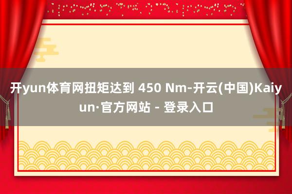 开yun体育网扭矩达到 450 Nm-开云(中国)Kaiyun·官方网站 - 登录入口