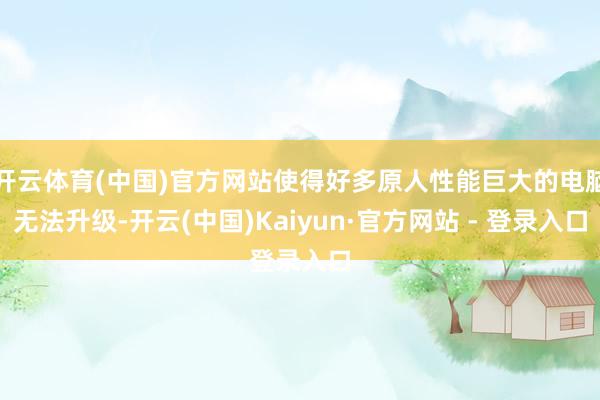 开云体育(中国)官方网站使得好多原人性能巨大的电脑无法升级-开云(中国)Kaiyun·官方网站 - 登录入口