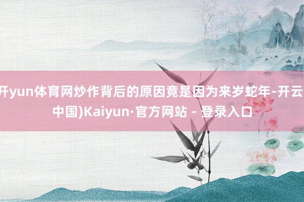 开yun体育网炒作背后的原因竟是因为来岁蛇年-开云(中国)Kaiyun·官方网站 - 登录入口