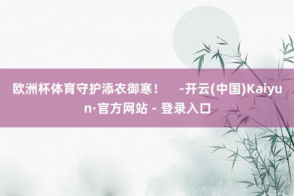 欧洲杯体育守护添衣御寒！    -开云(中国)Kaiyun·