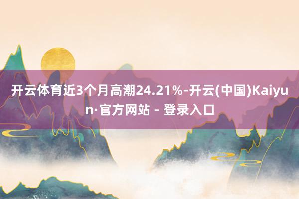 开云体育近3个月高潮24.21%-开云(中国)Kaiyun·官方网站 - 登录入口