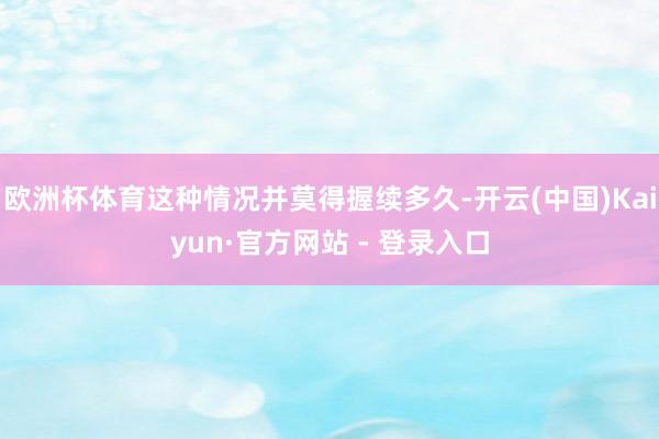 欧洲杯体育这种情况并莫得握续多久-开云(中国)Kaiyun·官方网站 - 登录入口