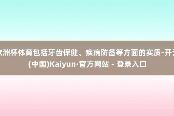 欧洲杯体育包括牙齿保健、疾病防备等方面的实质-开云(中国)Kaiyun·官方网站 - 登录入口