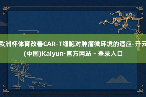 欧洲杯体育改善CAR-T细胞对肿瘤微环境的适应-开云(中国)Kaiyun·官方网站 - 登录入口