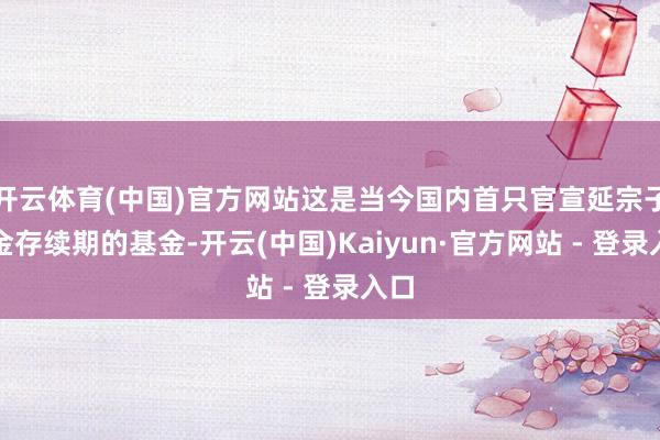 开云体育(中国)官方网站这是当今国内首只官宣延宗子基金存续期的基金-开云(中国)Kaiyun·官方网站 - 登录入口