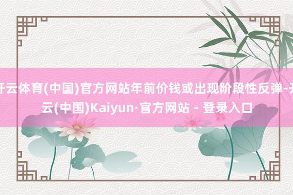 开云体育(中国)官方网站年前价钱或出现阶段性反弹-开云(中国)Kaiyun·官方网站 - 登录入口