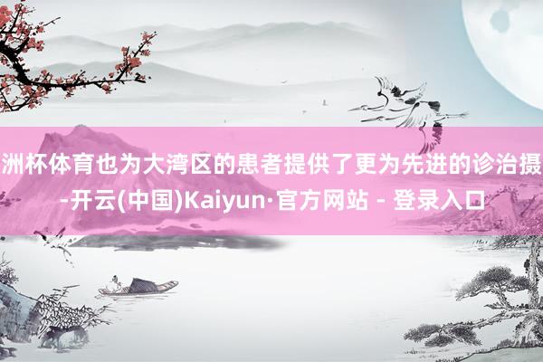 欧洲杯体育也为大湾区的患者提供了更为先进的诊治摄取-开云(中