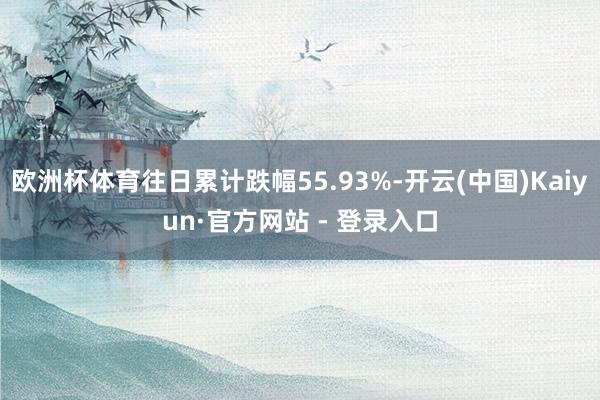 欧洲杯体育往日累计跌幅55.93%-开云(中国)Kaiyun