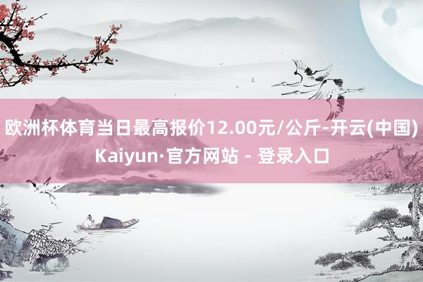 欧洲杯体育当日最高报价12.00元/公斤-开云(中国)Kaiyun·官方网站 - 登录入口