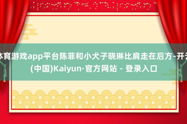 体育游戏app平台陈菲和小犬子晓琳比肩走在后方-开云(中国)