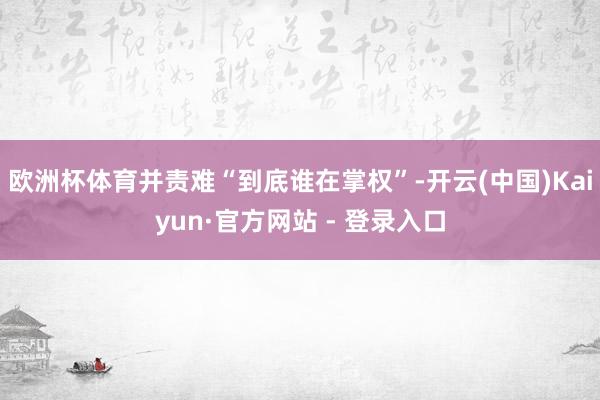 欧洲杯体育并责难“到底谁在掌权”-开云(中国)Kaiyun·官方网站 - 登录入口