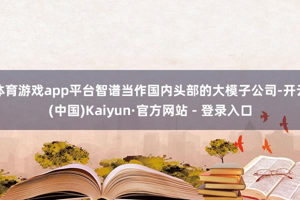 体育游戏app平台智谱当作国内头部的大模子公司-开云(中国)