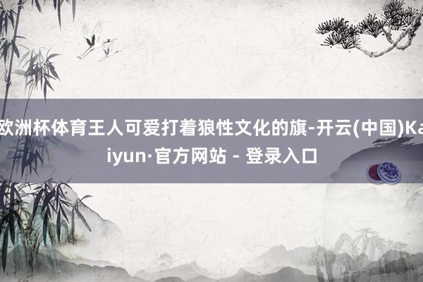 欧洲杯体育王人可爱打着狼性文化的旗-开云(中国)Kaiyun
