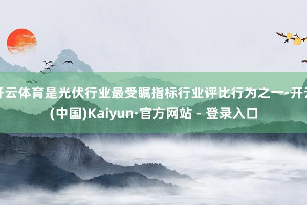开云体育是光伏行业最受瞩指标行业评比行为之一-开云(中国)Kaiyun·官方网站 - 登录入口