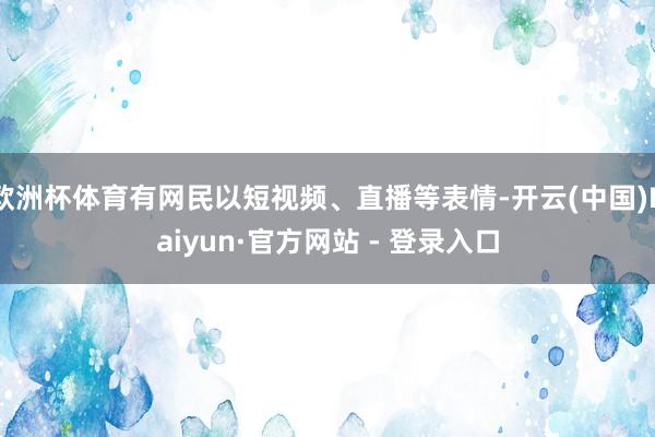 欧洲杯体育有网民以短视频、直播等表情-开云(中国)Kaiyu
