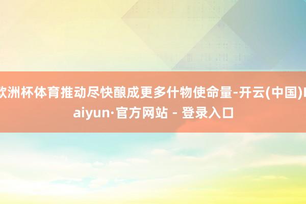 欧洲杯体育推动尽快酿成更多什物使命量-开云(中国)Kaiyun·官方网站 - 登录入口
