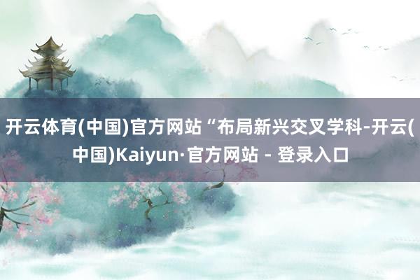 开云体育(中国)官方网站　　“布局新兴交叉学科-开云(中国)Kaiyun·官方网站 - 登录入口