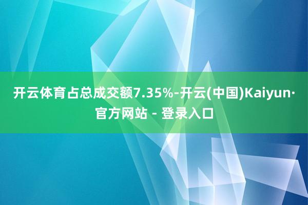 开云体育占总成交额7.35%-开云(中国)Kaiyun·官方网站 - 登录入口