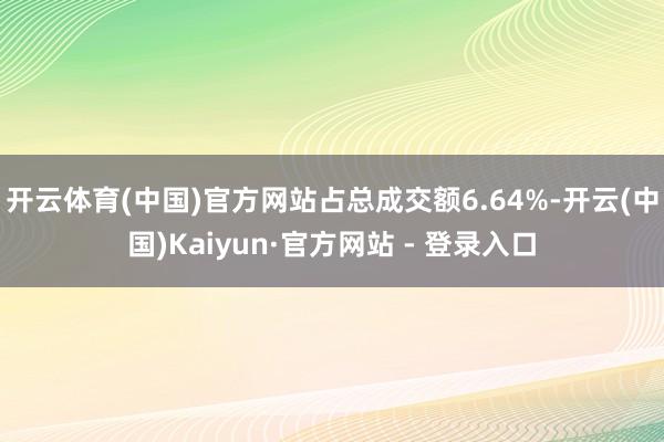 开云体育(中国)官方网站占总成交额6.64%-开云(中国)Kaiyun·官方网站 - 登录入口