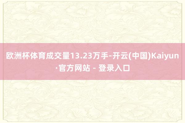 欧洲杯体育成交量13.23万手-开云(中国)Kaiyun·官方网站 - 登录入口