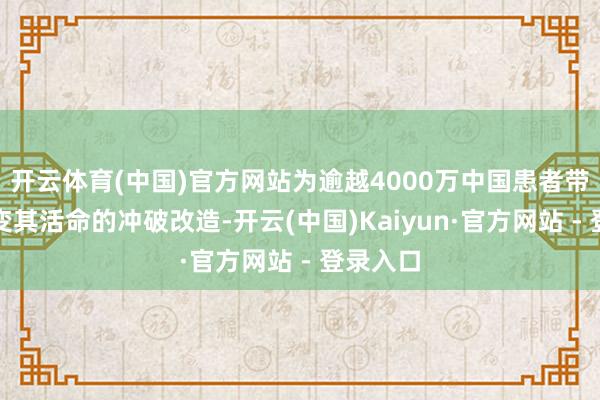 开云体育(中国)官方网站为逾越4000万中国患者带来了改变其活命的冲破改造-开云(中国)Kaiyun·官方网站 - 登录入口