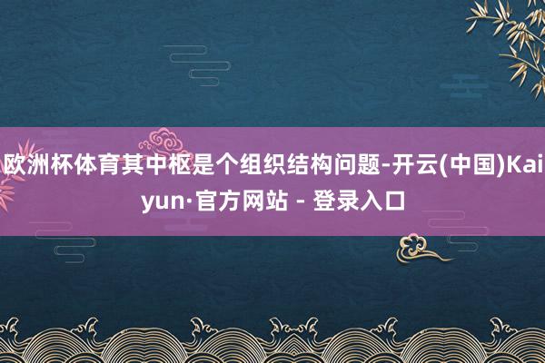欧洲杯体育其中枢是个组织结构问题-开云(中国)Kaiyun·