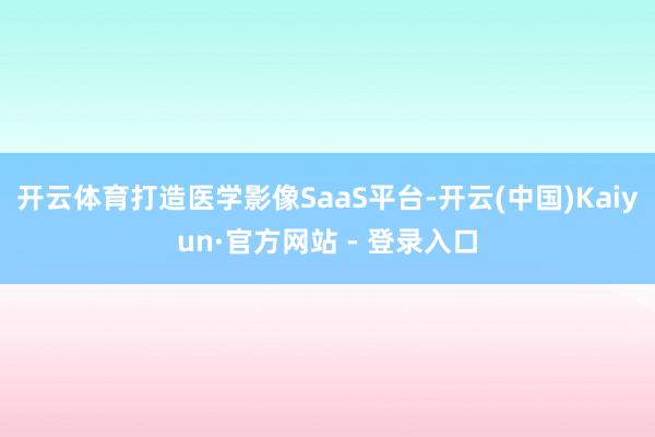 开云体育打造医学影像SaaS平台-开云(中国)Kaiyun·官方网站 - 登录入口