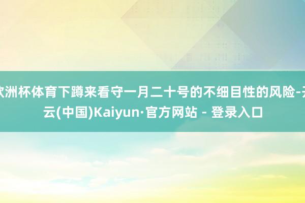 欧洲杯体育下蹲来看守一月二十号的不细目性的风险-开云(中国)Kaiyun·官方网站 - 登录入口