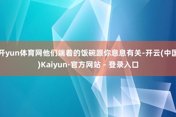 开yun体育网他们端着的饭碗跟你息息有关-开云(中国)Kaiyun·官方网站 - 登录入口