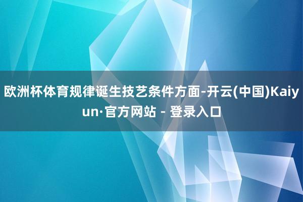 欧洲杯体育规律诞生技艺条件方面-开云(中国)Kaiyun·官
