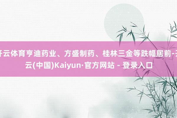 开云体育亨迪药业、方盛制药、桂林三金等跌幅居前-开云(中国)