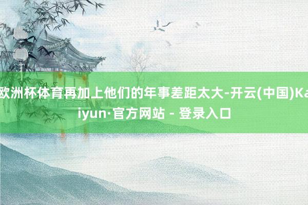 欧洲杯体育再加上他们的年事差距太大-开云(中国)Kaiyun