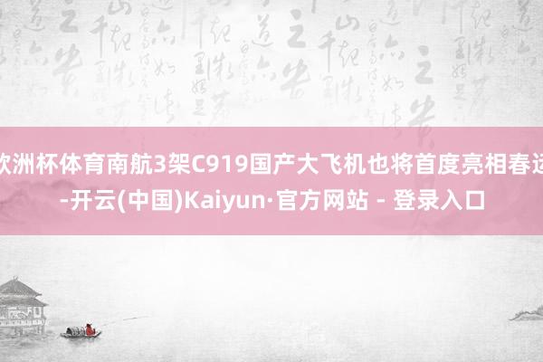 欧洲杯体育南航3架C919国产大飞机也将首度亮相春运-开云(