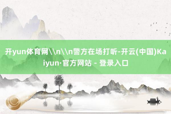 开yun体育网\n\n警方在场打听-开云(中国)Kaiyun