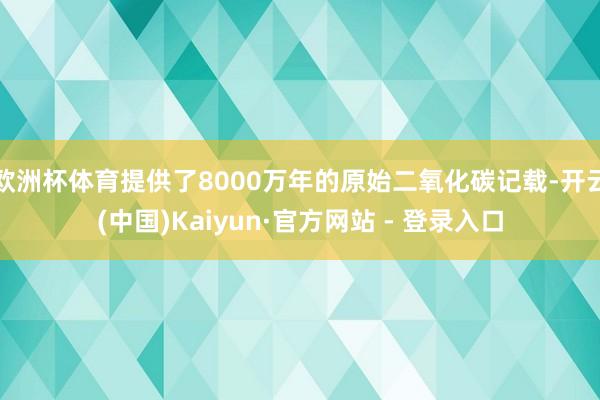 欧洲杯体育提供了8000万年的原始二氧化碳记载-开云(中国)Kaiyun·官方网站 - 登录入口
