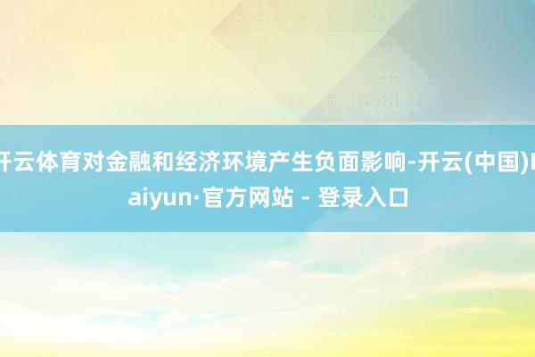 开云体育对金融和经济环境产生负面影响-开云(中国)Kaiyun·官方网站 - 登录入口