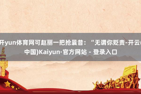 开yun体育网可赵丽一把抢曩昔：“无谓你贬责-开云(中国)K