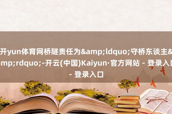 开yun体育网桥隧责任为&ldquo;守桥东谈主&rdquo;-开云(中国)Kaiyun·官方网站 - 登录入口