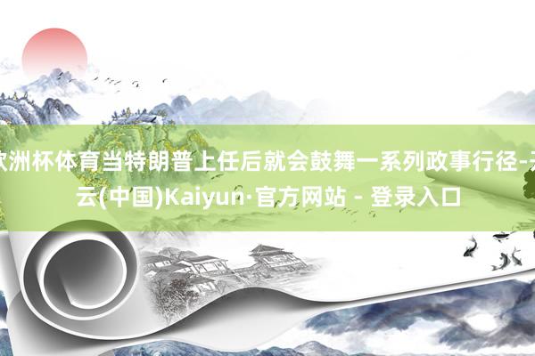 欧洲杯体育当特朗普上任后就会鼓舞一系列政事行径-开云(中国)Kaiyun·官方网站 - 登录入口